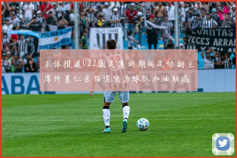 东体报道U22国足集训期间足协副主席许基仁亲临现场为球队加油助威