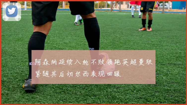 阿森纳延续八轮不败领跑英超曼联紧随其后切尔西表现回暖