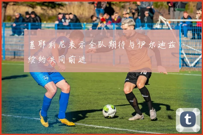 基耶利尼表示全队期待与伊尔迪兹续约共同前进