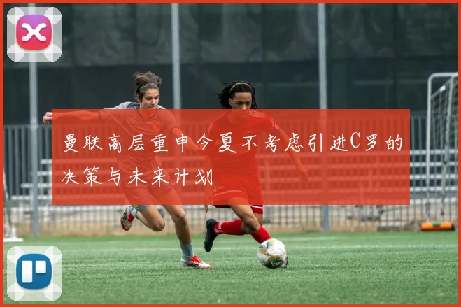 曼联高层重申今夏不考虑引进C罗的决策与未来计划