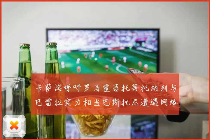 卡萨诺呼吁罗马重召托蒂托纳利与巴雷拉实力相当巴斯托尼遭遇网络暴力
