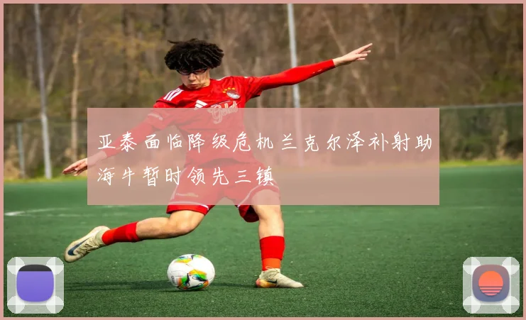 亚泰面临降级危机兰克尔泽补射助海牛暂时领先三镇