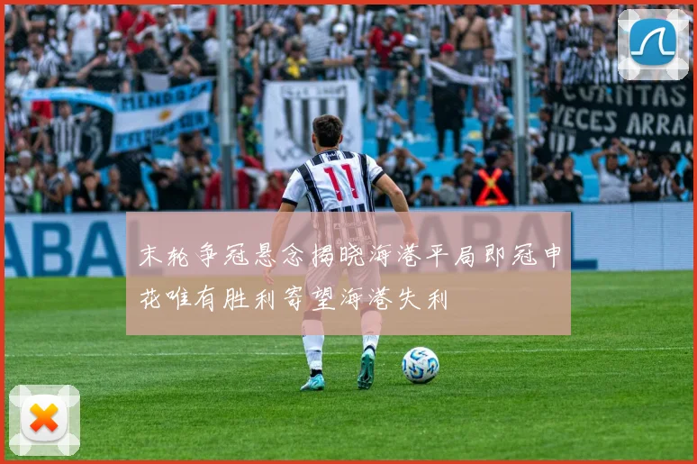 末轮争冠悬念揭晓海港平局即冠申花唯有胜利寄望海港失利