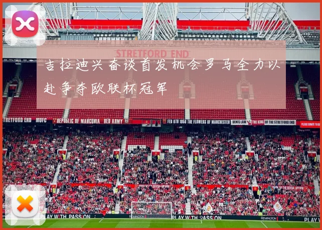 吉拉迪兴奋谈首发机会罗马全力以赴争夺欧联杯冠军