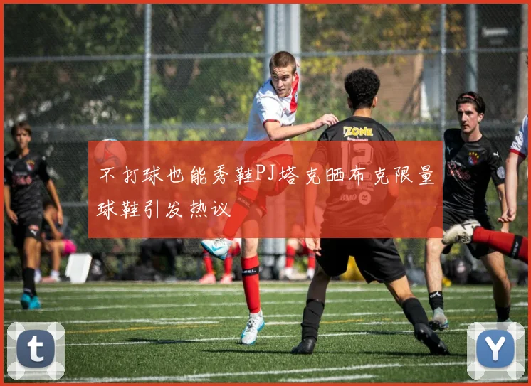 不打球也能秀鞋PJ塔克晒布克限量球鞋引发热议