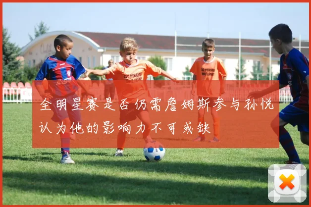 全明星赛是否仍需詹姆斯参与孙悦认为他的影响力不可或缺