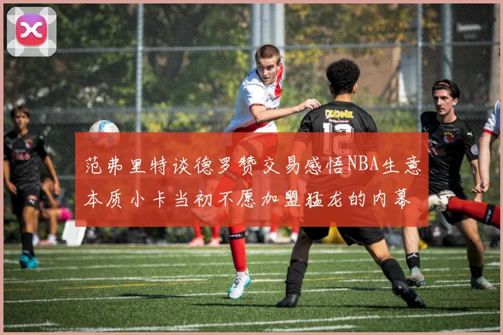范弗里特谈德罗赞交易感悟NBA生意本质小卡当初不愿加盟猛龙的内幕揭秘