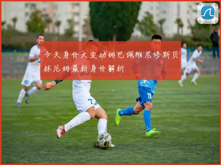 今天身价大变动姆巴佩维尼修斯贝林厄姆最新身价解析