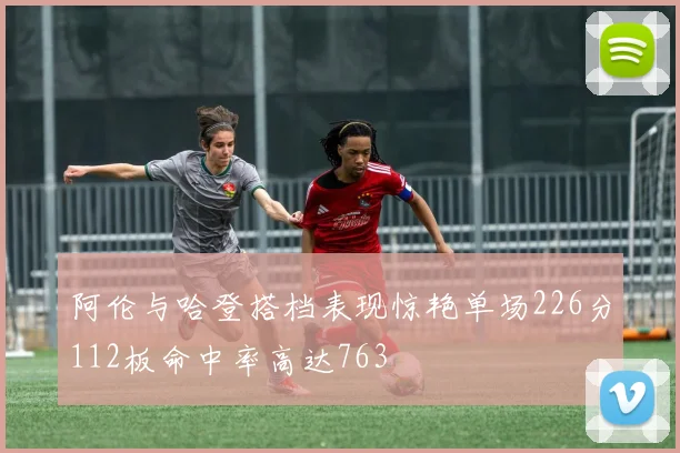 阿伦与哈登搭档表现惊艳单场226分112板命中率高达763