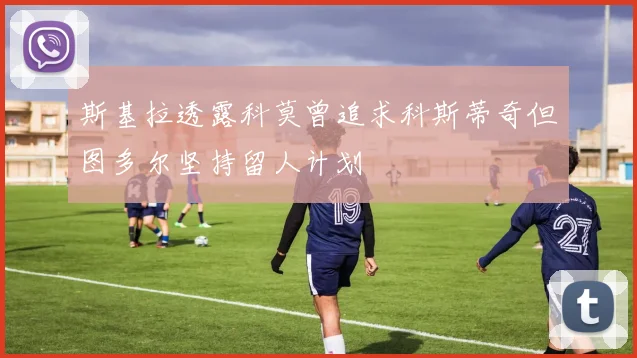 斯基拉透露科莫曾追求科斯蒂奇但图多尔坚持留人计划