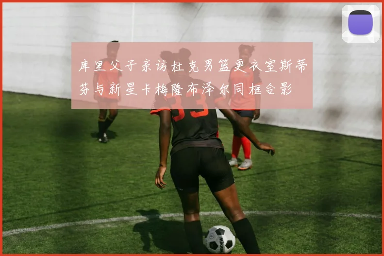 库里父子亲访杜克男篮更衣室斯蒂芬与新星卡梅隆布泽尔同框合影