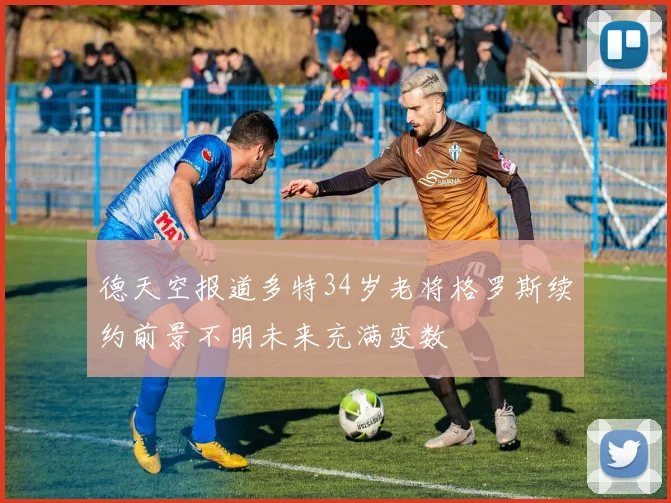 德天空报道多特34岁老将格罗斯续约前景不明未来充满变数