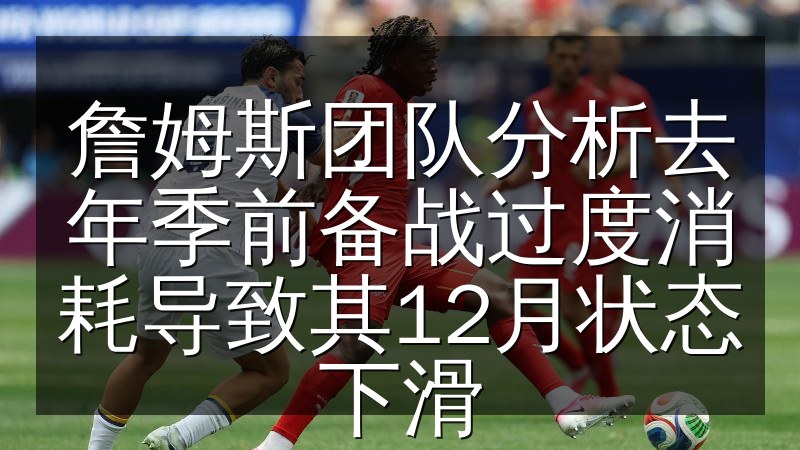 詹姆斯团队分析去年季前备战过度消耗导致其12月状态下滑