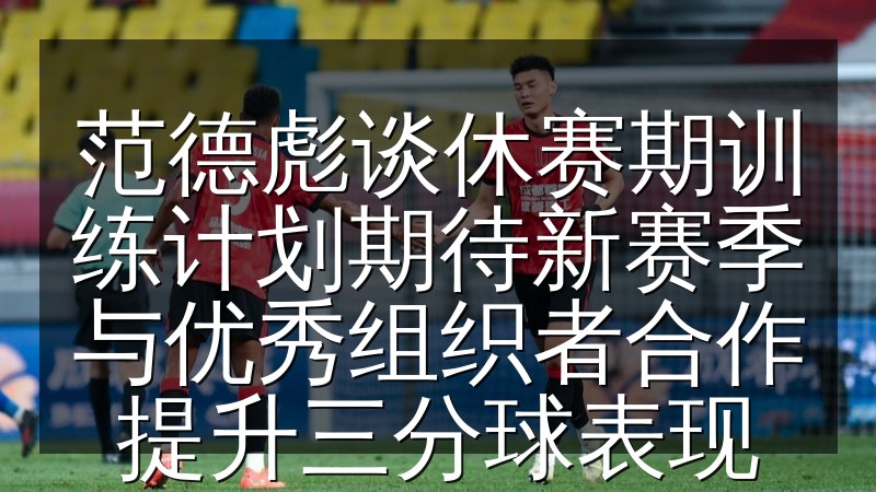 范德彪谈休赛期训练计划期待新赛季与优秀组织者合作提升三分球表现